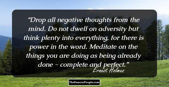 Drop all negative thoughts from the mind. Do not dwell on adversity but think plenty into everything, for there is power in the word. Meditate on the things you are doing as being already done - complete and perfect.