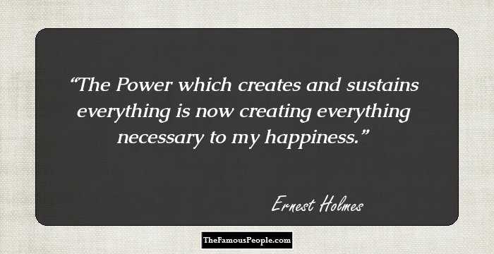 The Power which creates and sustains everything is now creating everything necessary to my happiness.