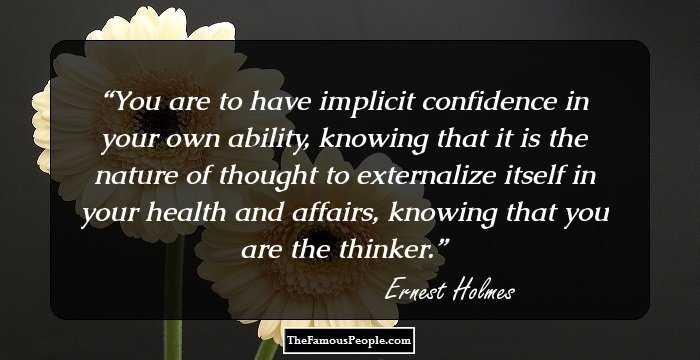 You are to have implicit confidence in your own ability, knowing that it is the nature of thought to externalize itself in your health and affairs, knowing that you are the thinker.