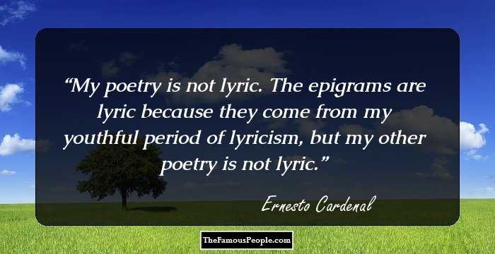 My poetry is not lyric. The epigrams are lyric because they come from my youthful period of lyricism, but my other poetry is not lyric.