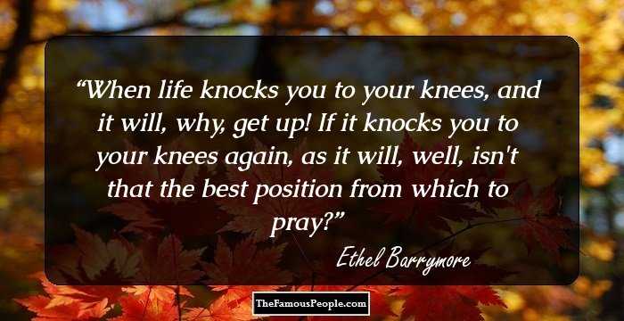 When life knocks you to your knees, and it will, why, get up! If it knocks you to your knees again, as it will, well, isn`t that the best position from which to pray?