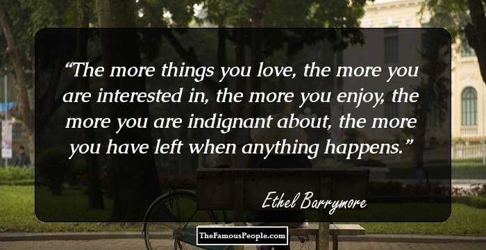 The more things you love, the more you are interested in, the more you enjoy, the more you are indignant about, the more you have left when anything happens.