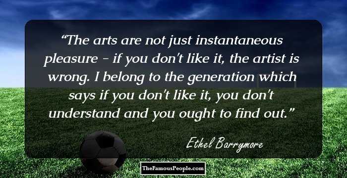 The arts are not just instantaneous pleasure - if you don't like it, the artist is wrong. I belong to the generation which says if you don't like it, you don't understand and you ought to find out.
