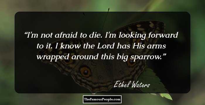 I'm not afraid to die. I'm looking forward to it. I know the Lord has His arms wrapped around this big sparrow.