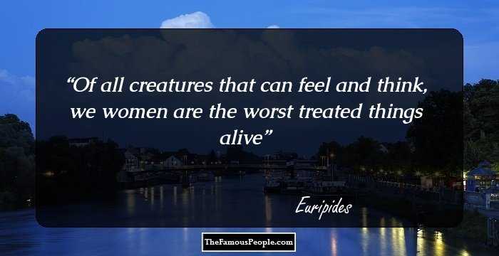 Of all creatures that can feel and think,
we women are the worst treated things alive