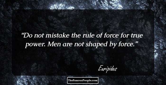 Do not mistake the rule of force
for true power. Men are not shaped by force.