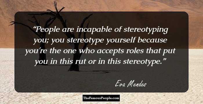 People are incapable of stereotyping you; you stereotype yourself because you're the one who accepts roles that put you in this rut or in this stereotype.