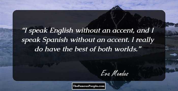 I speak English without an accent, and I speak Spanish without an accent. I really do have the best of both worlds.