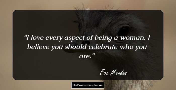 I love every aspect of being a woman. I believe you should celebrate who you are.