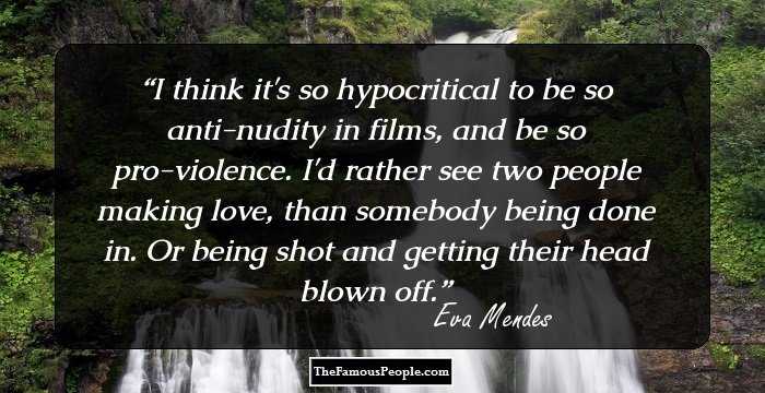 I think it's so hypocritical to be so anti-nudity in films, and be so pro-violence. I'd rather see two people making love, than somebody being done in. Or being shot and getting their head blown off.