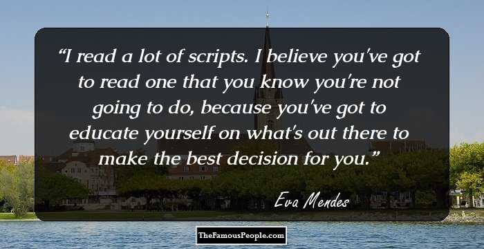 I read a lot of scripts. I believe you've got to read one that you know you're not going to do, because you've got to educate yourself on what's out there to make the best decision for you.