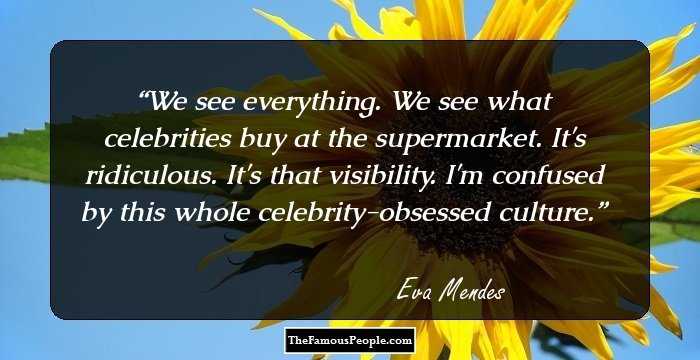 We see everything. We see what celebrities buy at the supermarket. It's ridiculous. It's that visibility. I'm confused by this whole celebrity-obsessed culture.