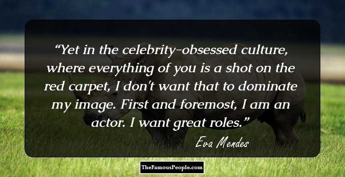 Yet in the celebrity-obsessed culture, where everything of you is a shot on the red carpet, I don't want that to dominate my image. First and foremost, I am an actor. I want great roles.