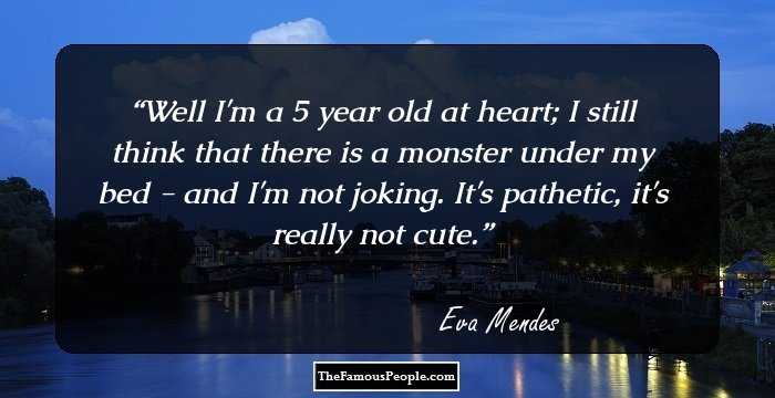 Well I'm a 5 year old at heart; I still think that there is a monster under my bed - and I'm not joking. It's pathetic, it's really not cute.