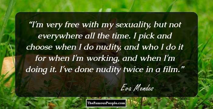 I'm very free with my sexuality, but not everywhere all the time. I pick and choose when I do nudity, and who I do it for when I'm working, and when I'm doing it. I've done nudity twice in a film.