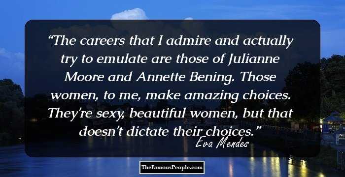 The careers that I admire and actually try to emulate are those of Julianne Moore and Annette Bening. Those women, to me, make amazing choices. They're sexy, beautiful women, but that doesn't dictate their choices.