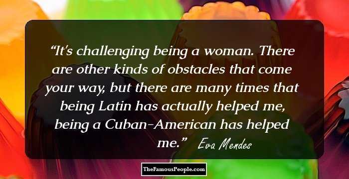 It's challenging being a woman. There are other kinds of obstacles that come your way, but there are many times that being Latin has actually helped me, being a Cuban-American has helped me.