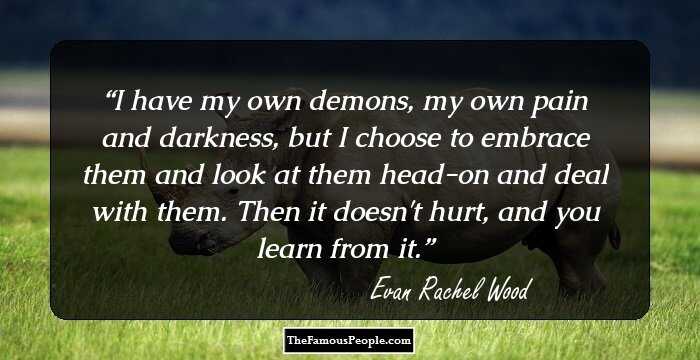I have my own demons, my own pain and darkness, but I choose to embrace them and look at them head-on and deal with them. Then it doesn't hurt, and you learn from it.