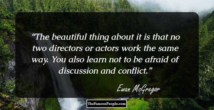 The beautiful thing about it is that no two directors or actors work the same way. You also learn not to be afraid of discussion and conflict.