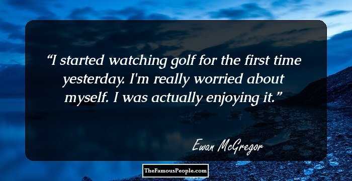 I started watching golf for the first time yesterday. I`m really worried about myself. I was actually enjoying it.