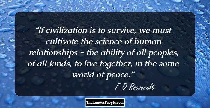 If civilization is to survive, we must cultivate the science of human relationships - the ability of all peoples, of all kinds, to live together, in the same world at peace.
