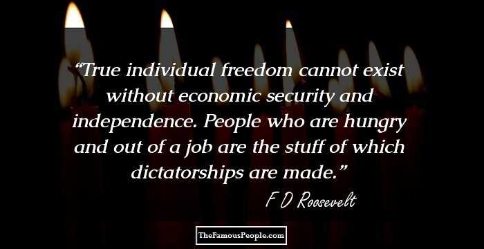 True individual freedom cannot exist without economic security and independence. People who are hungry and out of a job are the stuff of which dictatorships are made.