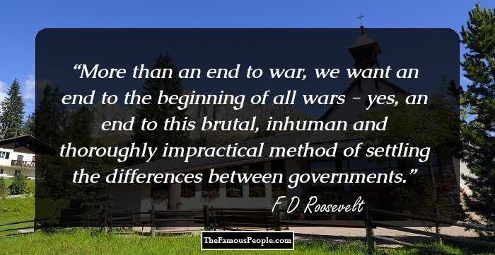 More than an end to war, we want an end to the beginning of all wars - yes, an end to this brutal, inhuman and thoroughly impractical method of settling the differences between governments.