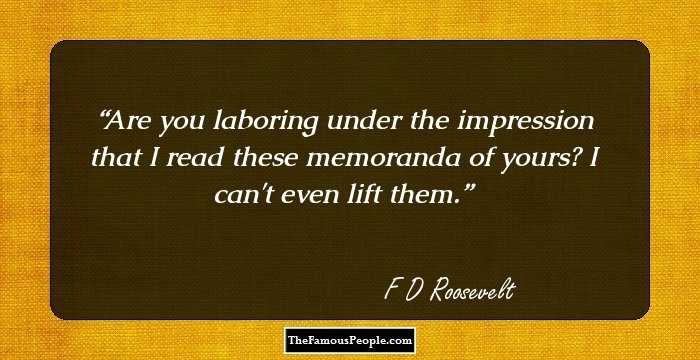Are you laboring under the impression that I read these memoranda of yours? I can't even lift them.