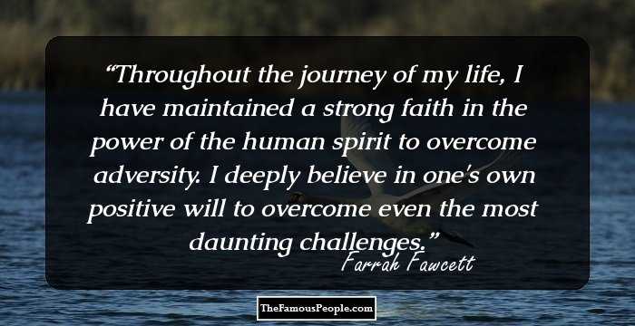 Throughout the journey of my life, I have maintained a strong faith in the power of the human spirit to overcome adversity. I deeply believe in one's own positive will to overcome even the most daunting challenges.