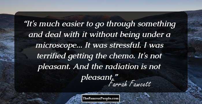 It's much easier to go through something and deal with it without being under a microscope... It was stressful. I was terrified getting the chemo. It's not pleasant. And the radiation is not pleasant.
