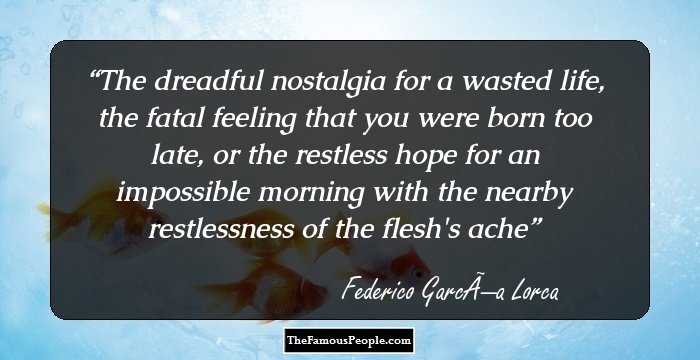 The dreadful nostalgia for a wasted life,
the fatal feeling that you were born too late,
or the restless hope for an impossible morning 
with the nearby restlessness of the flesh's ache