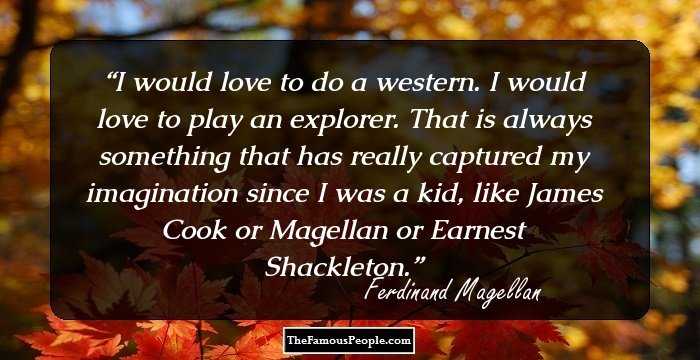 I would love to do a western. I would love to play an explorer. That is always something that has really captured my imagination since I was a kid, like James Cook or Magellan or Earnest Shackleton.