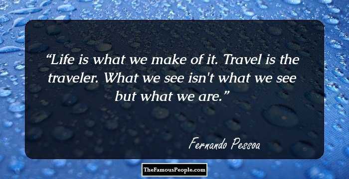Life is what we make of it. Travel is the traveler. What we see isn't what we see but what we are.