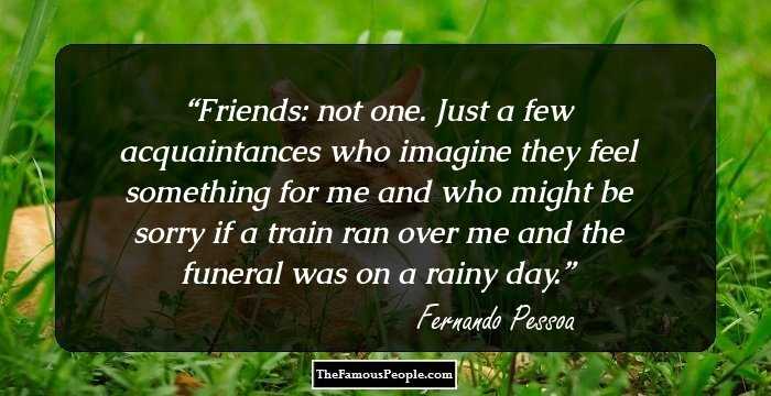 Friends: not one. Just a few acquaintances who imagine they feel something for me and who might be sorry if a train ran over me and the funeral was on a rainy day.