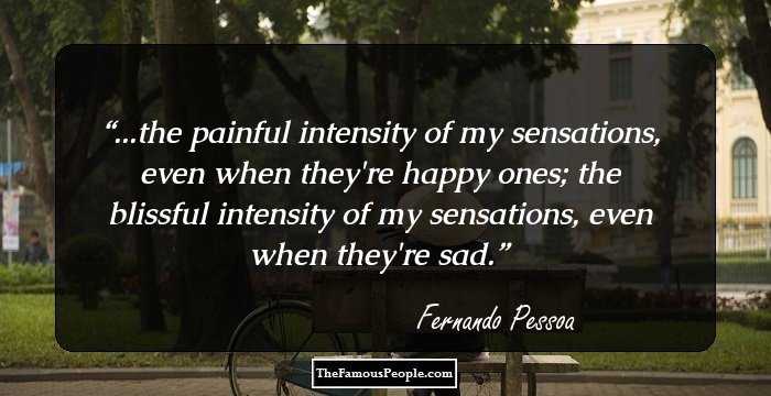 ...the painful intensity of my sensations, even when they're happy ones; the blissful intensity of my sensations, even when they're sad.
