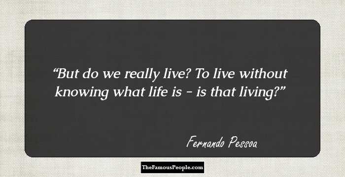 But do we really live? To live without knowing what life is - is that living?