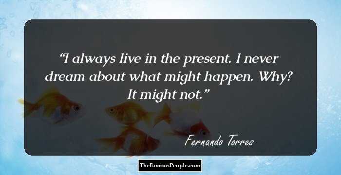 I always live in the present. I never dream about what might happen. Why? It might not.