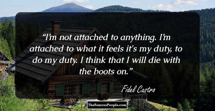 I’m not attached to anything.
I’m attached to what it feels it's my duty, to do my duty.
I think that I will die with the boots on.