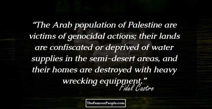The Arab population of Palestine are victims of genocidal actions; their lands are confiscated or deprived of water supplies in the semi-desert areas, and their homes are destroyed with heavy wrecking equipment.