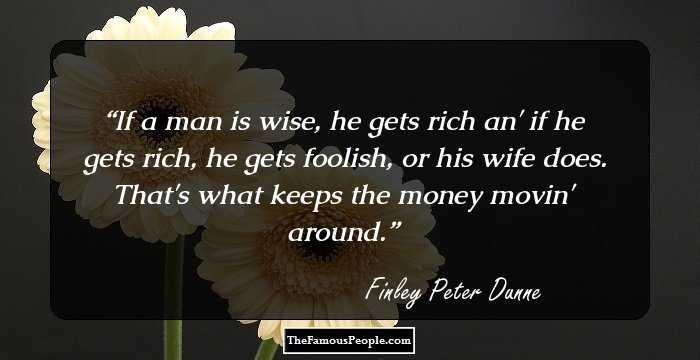 If a man is wise, he gets rich an' if he gets rich, he gets foolish, or his wife does. That's what keeps the money movin' around.