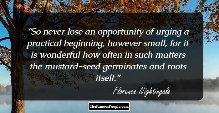 So never lose an opportunity of urging a practical beginning, however small, for it is wonderful how often in such matters the mustard-seed germinates and roots itself.