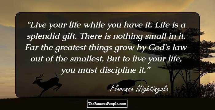 Live your life while you have it. Life is a splendid gift. There is nothing small in it. Far the greatest things grow by God's law out of the smallest. But to live your life, you must discipline it.