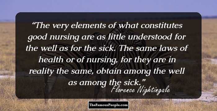 The very elements of what constitutes good nursing are as little understood for the well as for the sick. The same laws of health or of nursing, for they are in reality the same, obtain among the well as among the sick.