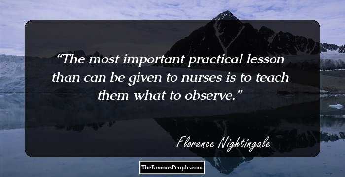 The most important practical lesson than can be given to nurses is to teach them what to observe.