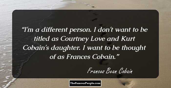 I'm a different person. I don't want to be titled as Courtney Love and Kurt Cobain's daughter. I want to be thought of as Frances Cobain.