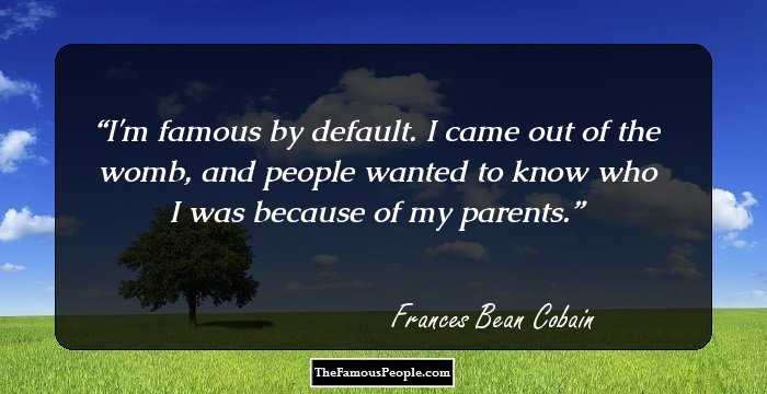I'm famous by default. I came out of the womb, and people wanted to know who I was because of my parents.