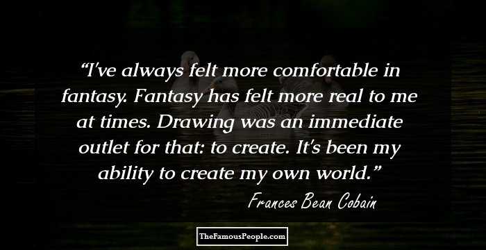 I've always felt more comfortable in fantasy. Fantasy has felt more real to me at times. Drawing was an immediate outlet for that: to create. It's been my ability to create my own world.