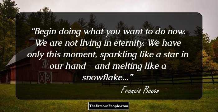 Begin doing what you want to do now. We are not living in eternity. We have only this moment, sparkling like a star in our hand--and melting like a snowflake...