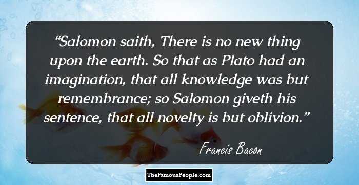 Salomon saith, There is no new thing upon the earth. So that as Plato had an imagination, that all knowledge was but remembrance; so Salomon giveth his sentence, that all novelty is but oblivion.