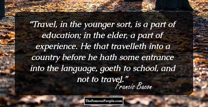 Travel, in the younger sort, is a part of education; in the elder, a part of experience. He that travelleth into a country before he hath some entrance into the language, goeth to school, and not to travel.